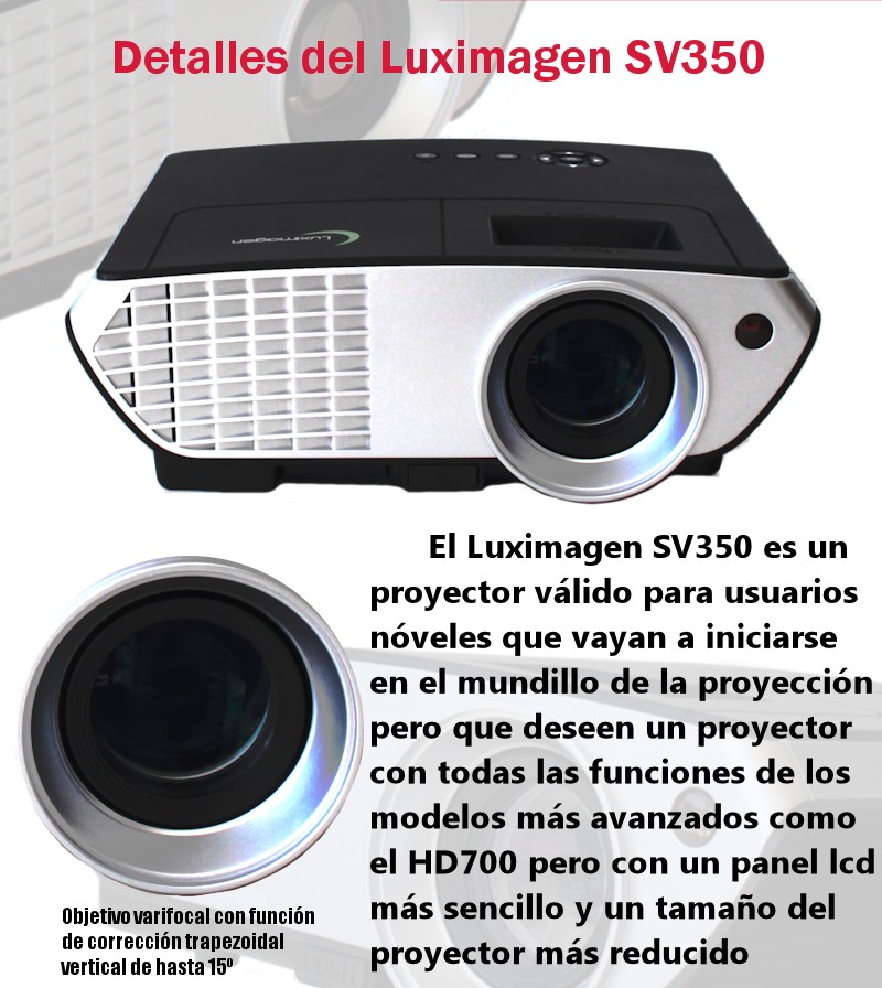 El luximagen SV350 es un proyector valido para usuarios noveles que vayan a iniciarse en el mundillo de la proyeccion pero que deseen un proyector con todas las funciones de los modelos mas avanzados como el hd700 pero con un panel lcd mas sencillo y un tamaño del proyector mas reducido