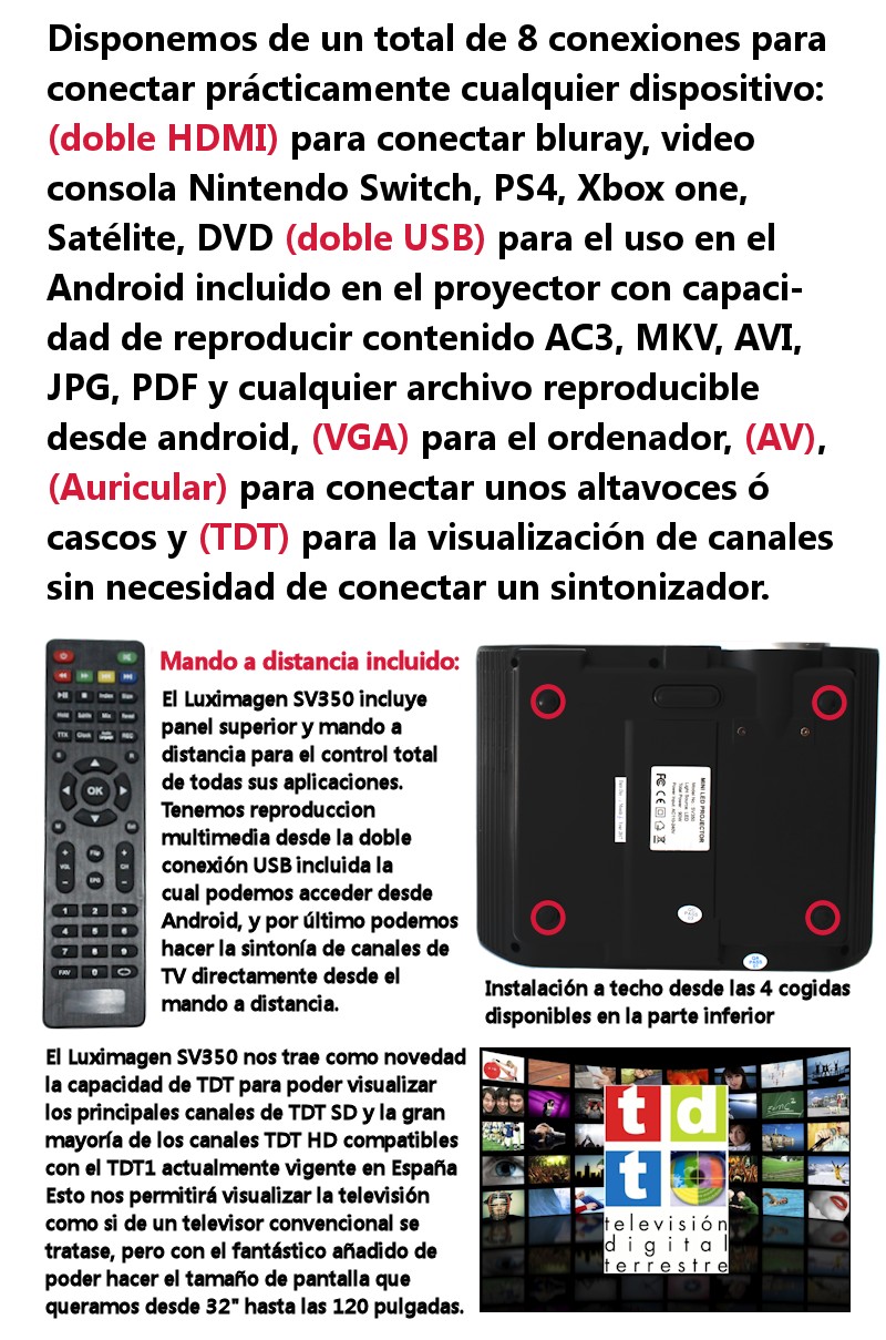 Disponemos de un total de 8 conexiones para conectar practicamente cualquier dispositivo, doble HDMI para bluray, video consolas, dvd, bluray, doble USB para el uso en el android incluido en el proyector con capacidad de reproducir contenido AC3, MKV, AVI, JPG, PDF y cualquier archivo reproducible desde android, vga para el ordenador, av y auricular para conectar unos altavoces, por ultimo tdt para la visualizacion de canales sin necesidad de conectar un sintonizador