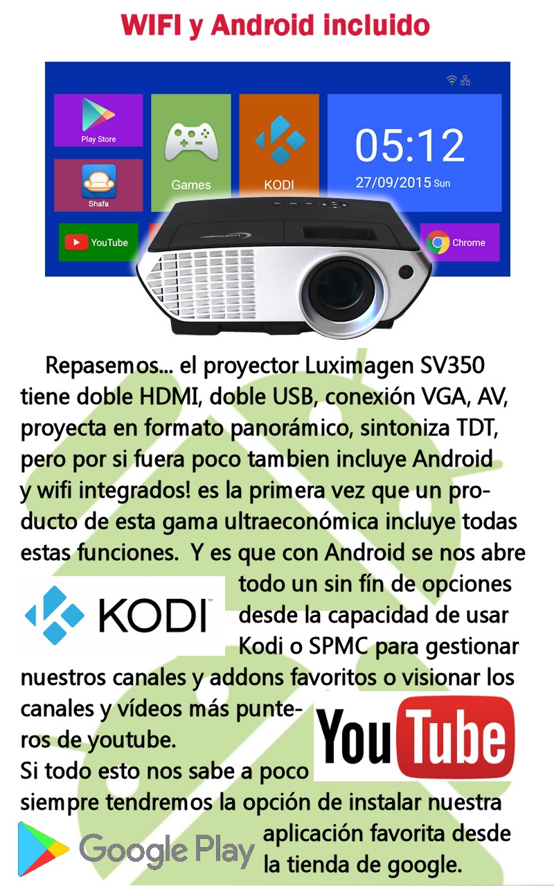 Repasemos... el proyector Luximagen SV350 tiene doble HDMI, doble USB, conexion VGA, AV, proyecta en formato panoramico, sintoniza TDT, pero por si fuera poco tambien incluye Android y wifi integrados! es la primera vez que un producto de esta gama ultraeconomica incluye todas estas funciones. Y es que con Android se nos abre todo un sin fin de opciones desde la capacidad de usar Kodi o SPMC para gestionar nuestros canales y addons favoritos o visionar los canales y videos mas punteros de youtube.