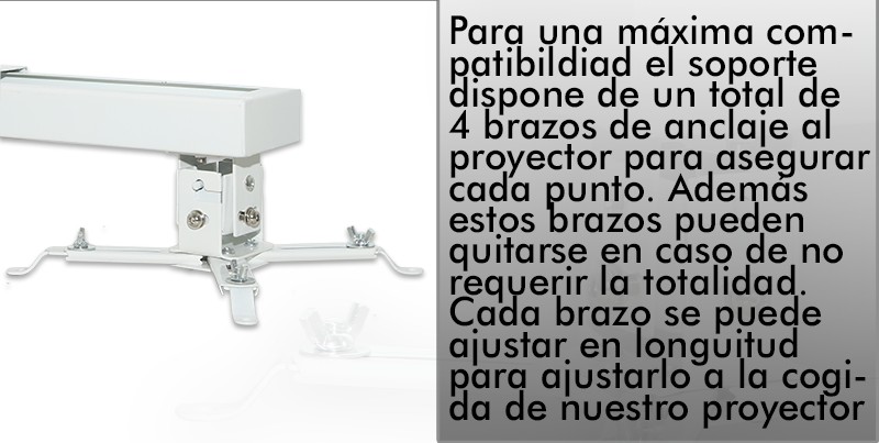 para una maxima compatibilidad el soporte dispone de un total de 4 brazos de anclaje al proyector para asegurar cada punto. Ademas estos brazos pueden quitarse en caso de no requerir la totalidad. Cada brazo se puede ajustar en longuitud para ajustarlo a la cogida de nuestro proyector