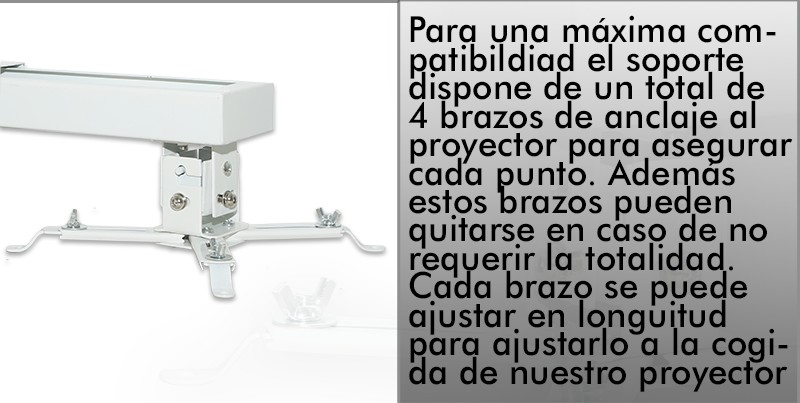 para una maxima compatibilidad el soporte dispone de un total de 4 brazos de anclaje al proyector para asegurar cada punto. Ademas estos brazos pueden quitarse en caso de no requerir la totalidad. Cada brazo se puede ajustar en longuitud para ajustarlo a la cogida de nuestro proyector