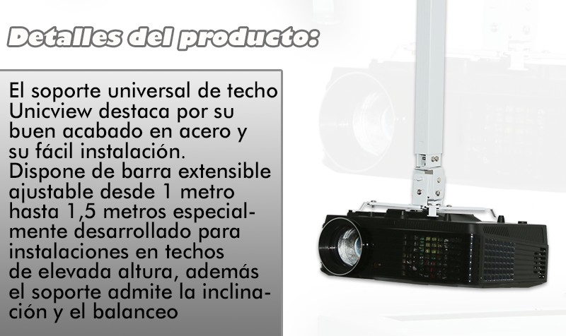 El soporte universal de techo Unicview destaca por su buen acabado en acero y su facil instalacion. Dispone de barra extensible ajustable desde 63cm hasta 1 metro especialmente desarrollado para instalaciones en techos de elevada altura, ademas el soporte admite la inclinacion y balanceo