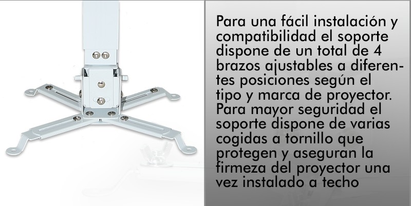 Para una facil instalacion y compatibilidad el soporte dispone de un total de 4 brazos ajustables a diferentes posiciones segun el tipo y marca del proyector. Para mayor seguridad el soporte dispone de varias cogidas a tornillo que protegen y aseguran la firmeza del proyector una vez instalado a techo