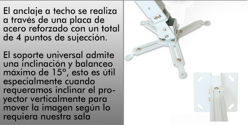 El anclaje a techo se realiza a traves de una placa de acero reforzado con un total de 4 puntos de sujeccion. El soporte universal admite una inclinacion y balanceo maximo de 15º, esto es util especialmente cuando requeramos inclinar el proyector verticalmente para mover la imagen segun lo requiera nuestra sala