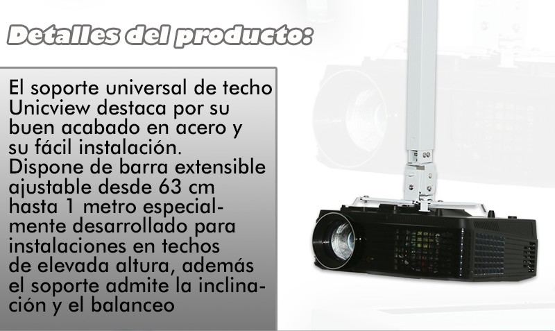 El soporte universal de techo Unicview destaca por su buen acabado en acero y su facil instalacion. Dispone de barra extensible ajustable desde 63cm hasta 1 metro especialmente desarrollado para instalaciones en techos de elevada altura, ademas el soporte admite la inclinacion y balanceo