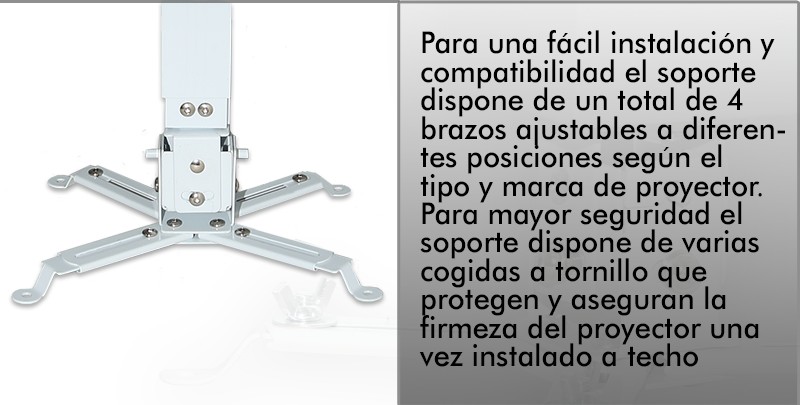 Para una facil instalacion y compatibilidad el soporte dispone de un total de 4 brazos ajustables a diferentes posiciones segun el tipo y marca del proyector. Para mayor seguridad el soporte dispone de varias cogidas a tornillo que protegen y aseguran la firmeza del proyector una vez instalado a techo