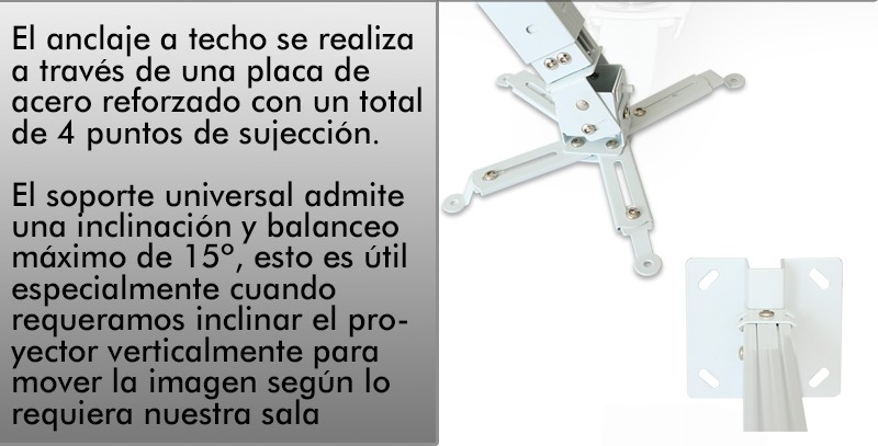 El anclaje a techo se realiza a traves de una placa de acero reforzado con un total de 4 puntos de sujeccion. El soporte universal admite una inclinacion y balanceo maximo de 15º, esto es util especialmente cuando requeramos inclinar el proyector verticalmente para mover la imagen segun lo requiera nuestra sala